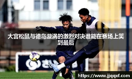 大宫松鼠与德岛漩涡的激烈对决谁能在赛场上笑到最后